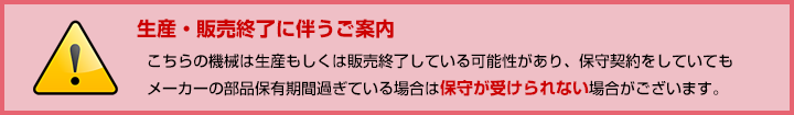 こちらの機械は生産もしくは販売終了している可能性があり、保守契約をしていてもメーカーの部品保有期間過ぎている場合は保守が受けられない場合がございます。